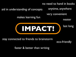 no need to hand in books
aid in understanding of concepts     anytime, anywhere
                                    very convenient
            makes learning fun
                                                neater

                                                last long
               IMPACT!
stay connected to friends to brainstorm
                                           eco-friendly
          faster & better than writing
 
