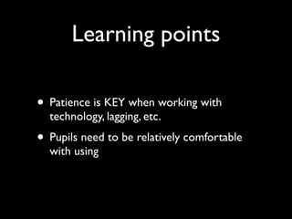 Learning points

• Patience is KEY when working with
  technology, lagging, etc.
• Pupils need to be relatively comfortable
  with using
 