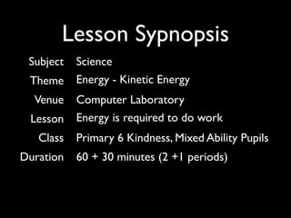 Lesson Sypnopsis
 Subject   Science
 Theme     Energy - Kinetic Energy
  Venue    Computer Laboratory
 Lesson    Energy is required to do work
   Class   Primary 6 Kindness, Mixed Ability Pupils
Duration   60 + 30 minutes (2 +1 periods)
 
