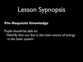 Lesson Sypnopsis
Pre-Requisite Knowledge

Pupils should be able to:
 •
 dentify that our Sun is the main source of energy
  I
  in the Solar system
 