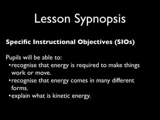 Lesson Sypnopsis
Speciﬁc Instructional Objectives (SIOs)

Pupils will be able to:
 •
 ecognise that energy is required to make things
  r
  work or move.
 •
 ecognise that energy comes in many different
  r
  forms.
 •
 xplain what is kinetic energy.
  e
 