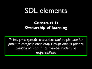SDL elements
              Construct 1:
           Ownership of learning


Tr has given speciﬁc instructions and ample time for
pupils to complete mind map. Groups discuss prior to
     creation of maps as to members’ roles and
                   responsibilities
 