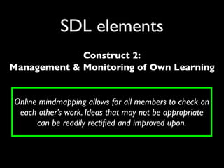 SDL elements
             Construct 2:
Management & Monitoring of Own Learning


Online mindmapping allows for all members to check on
 each other’s work. Ideas that may not be appropriate
      can be readily rectiﬁed and improved upon.
 