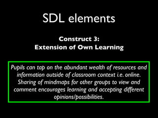 SDL elements
                Construct 3:
         Extension of Own Learning


Pupils can tap on the abundant wealth of resources and
  information outside of classroom context i.e. online.
   Sharing of mindmaps for other groups to view and
 comment encourages learning and accepting different
                  opinions/possibilities.
 