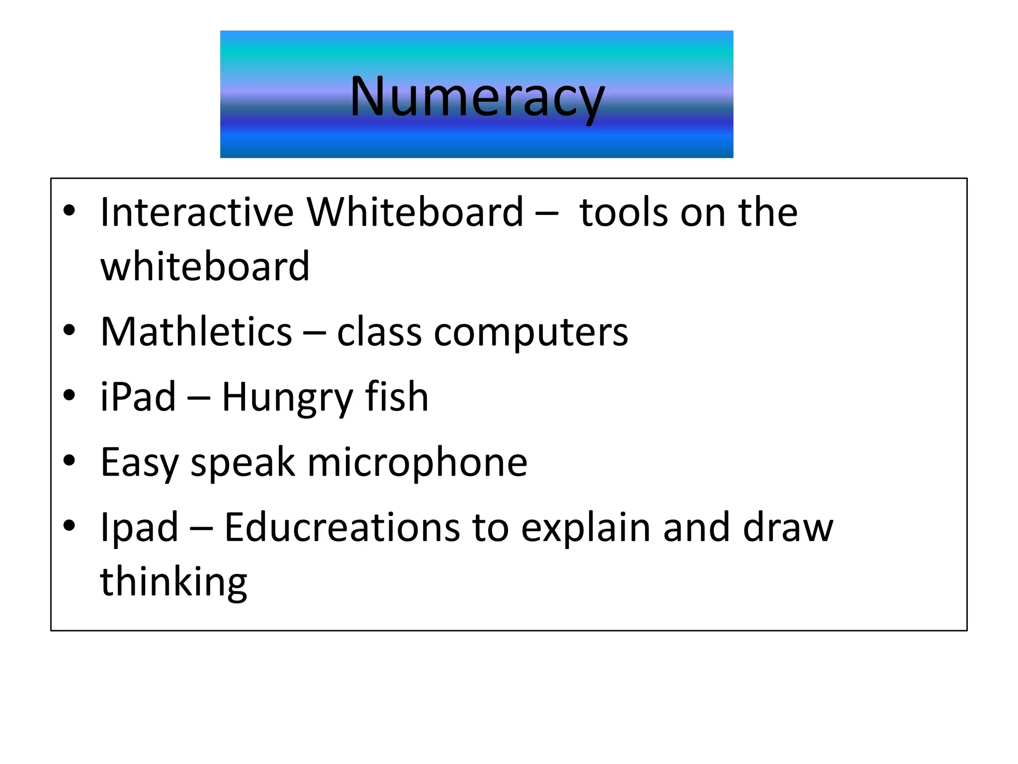 Numeracy
• Interactive Whiteboard – tools on the
  whiteboard
• Mathletics – class computers
• iPad – Hungry fish
• Easy speak microphone
• Ipad – Educreations to explain and draw
  thinking
 