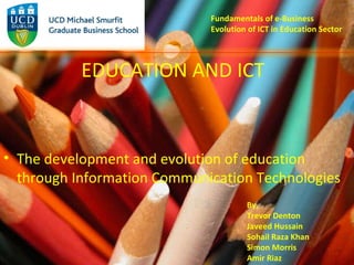 Fundamentals of e-Business Evolution of ICT in Education Sector ,[object Object],EDUCATION AND ICT By, Trevor Denton Javeed Hussain Sohail Raza Khan Simon Morris Amir Riaz 