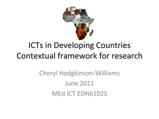 ICTs in Developing Countries Contextual framework for research Cheryl Hodgkinson-Williams June 2011 MEd ICT EDN6102S 