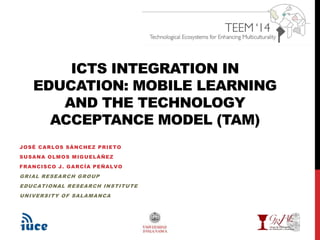 ICTS INTEGRATION IN 
EDUCATION: MOBILE LEARNING 
AND THE TECHNOLOGY 
ACCEPTANCE MODEL (TAM) 
JOSÉ CARLOS SÁNCHEZ PRIETO 
SUSANA OLMOS MIGUELÁÑEZ 
FRANCISCO J. GARCÍA PEÑALVO 
GRIAL RESEARCH GROUP 
EDUCATIONAL RESEARCH INSTITUTE 
UNIVERSITY OF SALAMANCA 
 