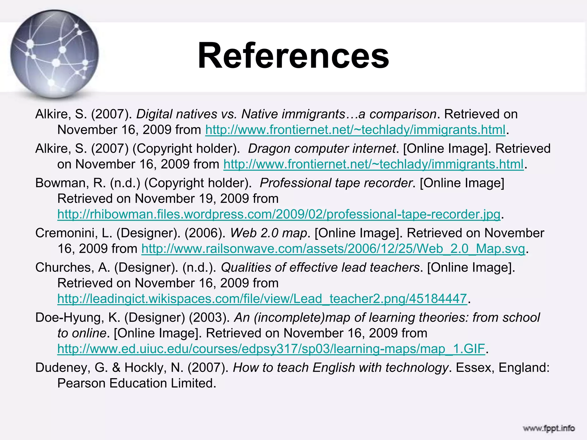 ReferencesAlkire, S. (2007). Digital natives vs. Native immigrants…a comparison. Retrieved on November 16, 2009 from http://www.frontiernet.net/~techlady/immigrants.html.Alkire, S. (2007) (Copyright holder).  Dragon computer internet. [Online Image]. Retrieved on November 16, 2009 from http://www.frontiernet.net/~techlady/immigrants.html.Bowman, R. (n.d.) (Copyright holder).  Professional tape recorder. [Online Image] Retrieved on November 19, 2009 from http://rhibowman.files.wordpress.com/2009/02/professional-tape-recorder.jpg.Cremonini, L. (Designer). (2006). Web 2.0 map. [Online Image]. Retrieved on November 16, 2009 from http://www.railsonwave.com/assets/2006/12/25/Web_2.0_Map.svg.Churches, A. (Designer). (n.d.). Qualities of effective lead teachers. [Online Image]. Retrieved on November 16, 2009 from http://leadingict.wikispaces.com/file/view/Lead_teacher2.png/45184447.Doe-Hyung, K. (Designer) (2003). An (incomplete)map of learning theories: from school to online. [Online Image]. Retrieved on November 16, 2009 from http://www.ed.uiuc.edu/courses/edpsy317/sp03/learning-maps/map_1.GIF.Dudeney, G. & Hockly, N. (2007). How to teach English with technology. Essex, England: Pearson Education Limited.
