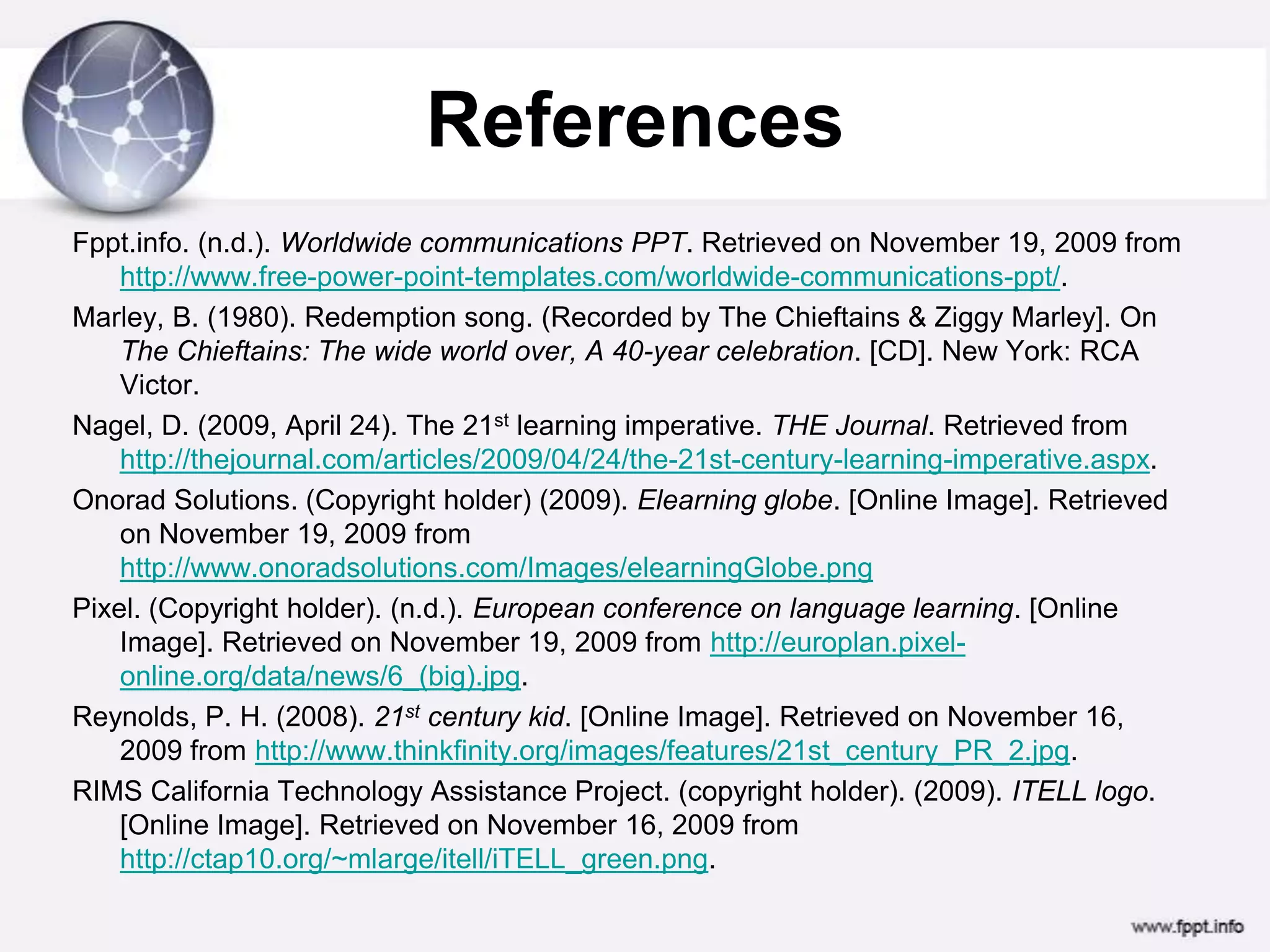 ReferencesFppt.info. (n.d.). WorldwidecommunicationsPPT. RetrievedonNovember 19, 2009fromhttp://www.free-power-point-templates.com/worldwide-communications-ppt/.Marley, B. (1980). Redemption song. (Recorded by The Chieftains & Ziggy Marley]. On The Chieftains: The wide world over, A 40-year celebration. [CD]. New York: RCA Victor.Nagel, D. (2009, April 24). The 21st learning imperative. THE Journal. Retrieved from http://thejournal.com/articles/2009/04/24/the-21st-century-learning-imperative.aspx.Onorad Solutions. (Copyright holder) (2009). Elearning globe. [Online Image]. Retrieved on November 19, 2009 from http://www.onoradsolutions.com/Images/elearningGlobe.pngPixel. (Copyright holder). (n.d.). European conference on language learning. [Online Image]. Retrieved on November 19, 2009 from http://europlan.pixel-online.org/data/news/6_(big).jpg.Reynolds, P. H. (2008). 21st century kid. [Online Image]. Retrieved on November 16, 2009 from http://www.thinkfinity.org/images/features/21st_century_PR_2.jpg.RIMS California Technology Assistance Project. (copyright holder). (2009). ITELL logo. [Online Image]. Retrieved on November 16, 2009 from http://ctap10.org/~mlarge/itell/iTELL_green.png.