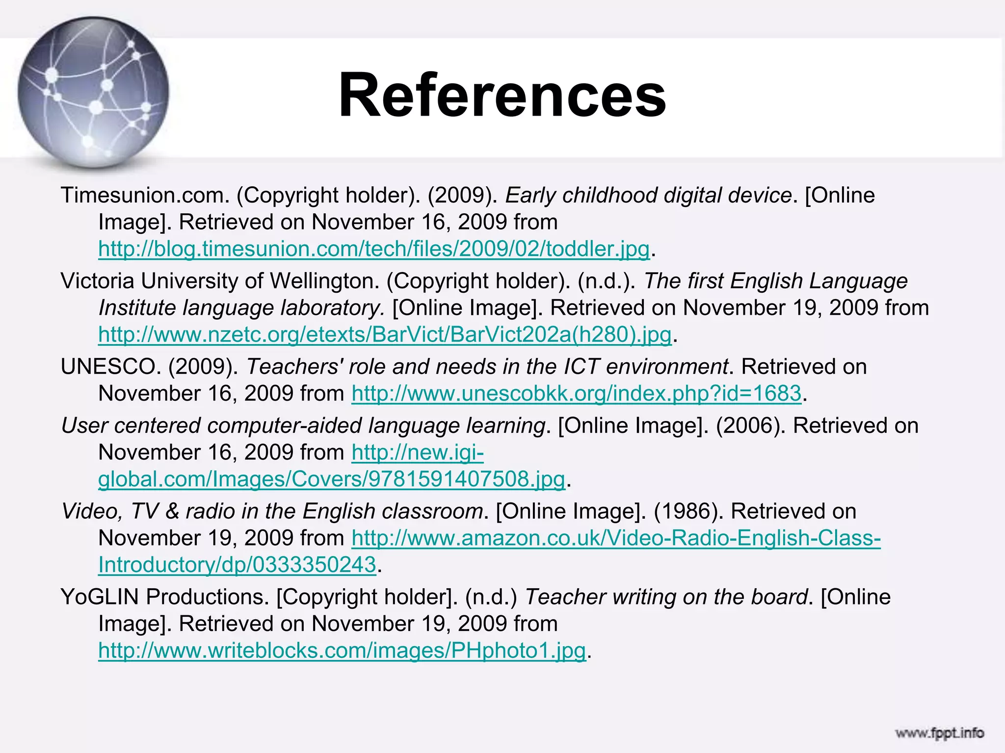 ReferencesTimesunion.com. (Copyright holder). (2009). Early childhood digital device. [Online Image]. Retrieved on November 16, 2009 from http://blog.timesunion.com/tech/files/2009/02/toddler.jpg.Victoria University of Wellington. (Copyright holder). (n.d.). The first English Language Institute language laboratory. [Online Image]. Retrieved on November 19, 2009 from http://www.nzetc.org/etexts/BarVict/BarVict202a(h280).jpg.UNESCO. (2009). Teachers' role and needs in the ICT environment. Retrieved on November 16, 2009 from http://www.unescobkk.org/index.php?id=1683.User centered computer-aided language learning. [Online Image]. (2006). Retrieved on November 16, 2009 from http://new.igi-global.com/Images/Covers/9781591407508.jpg.Video, TV & radio in the English classroom. [Online Image]. (1986). Retrieved on November 19, 2009 from http://www.amazon.co.uk/Video-Radio-English-Class-Introductory/dp/0333350243.YoGLIN Productions. [Copyright holder]. (n.d.) Teacher writing on the board. [Online Image]. Retrieved on November 19, 2009 from http://www.writeblocks.com/images/PHphoto1.jpg.