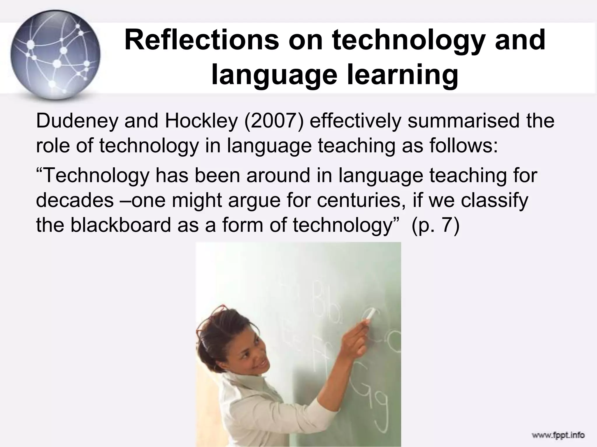 Society, learning imperative and ICTReflections on technology and language learning Dudeney and Hockley (2007) effectively summarised the role of technology in language teaching as follows:“Technology has been around in language teaching for decades –one might argue for centuries, if we classify the blackboard as a form of technology”  (p. 7)