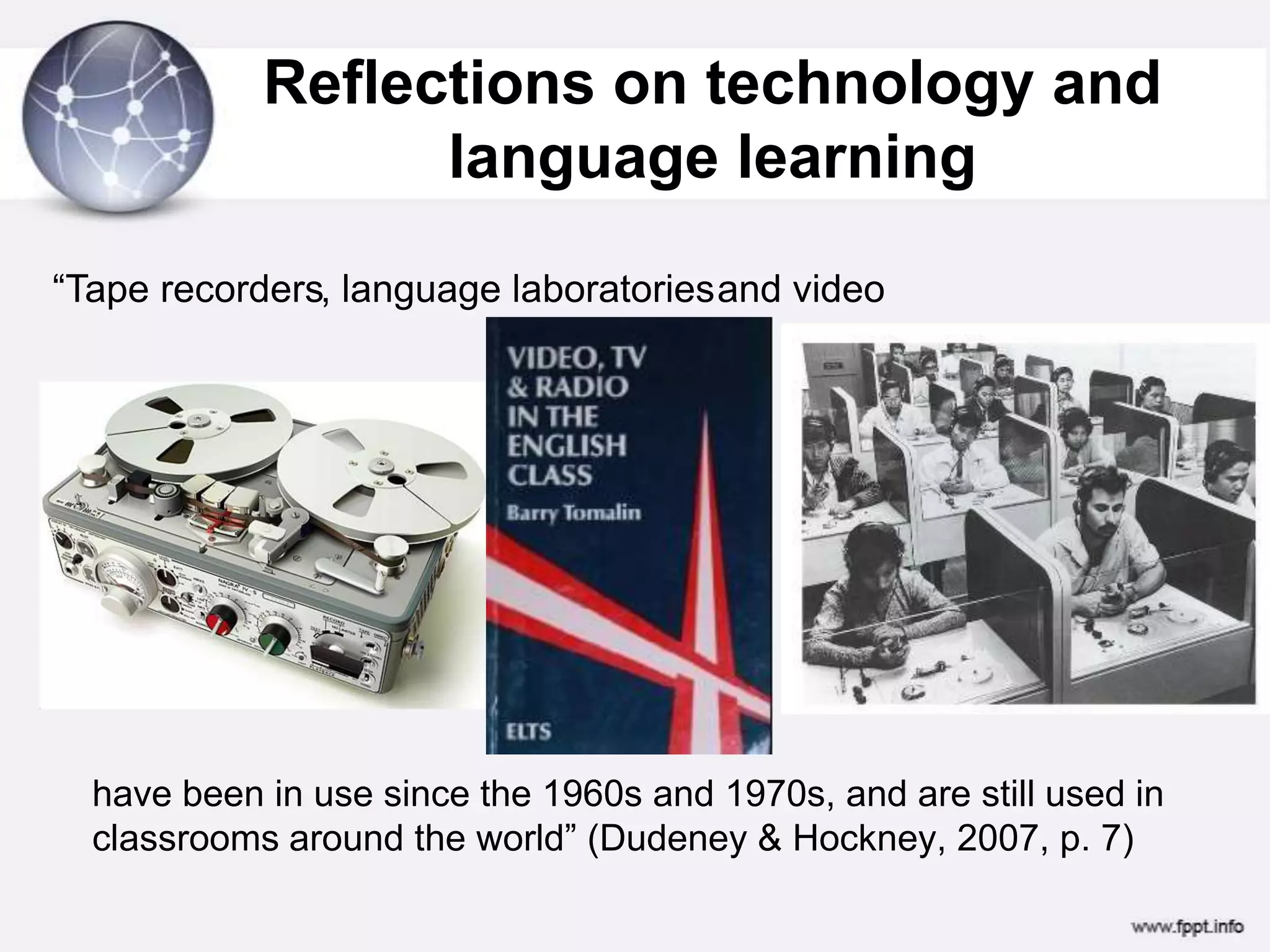 Reflections on technology and language learning “Tape recorders, language laboratoriesand videohave been in use since the 1960s and 1970s, and are still used in classrooms around the world” (Dudeney & Hockney, 2007, p. 7)