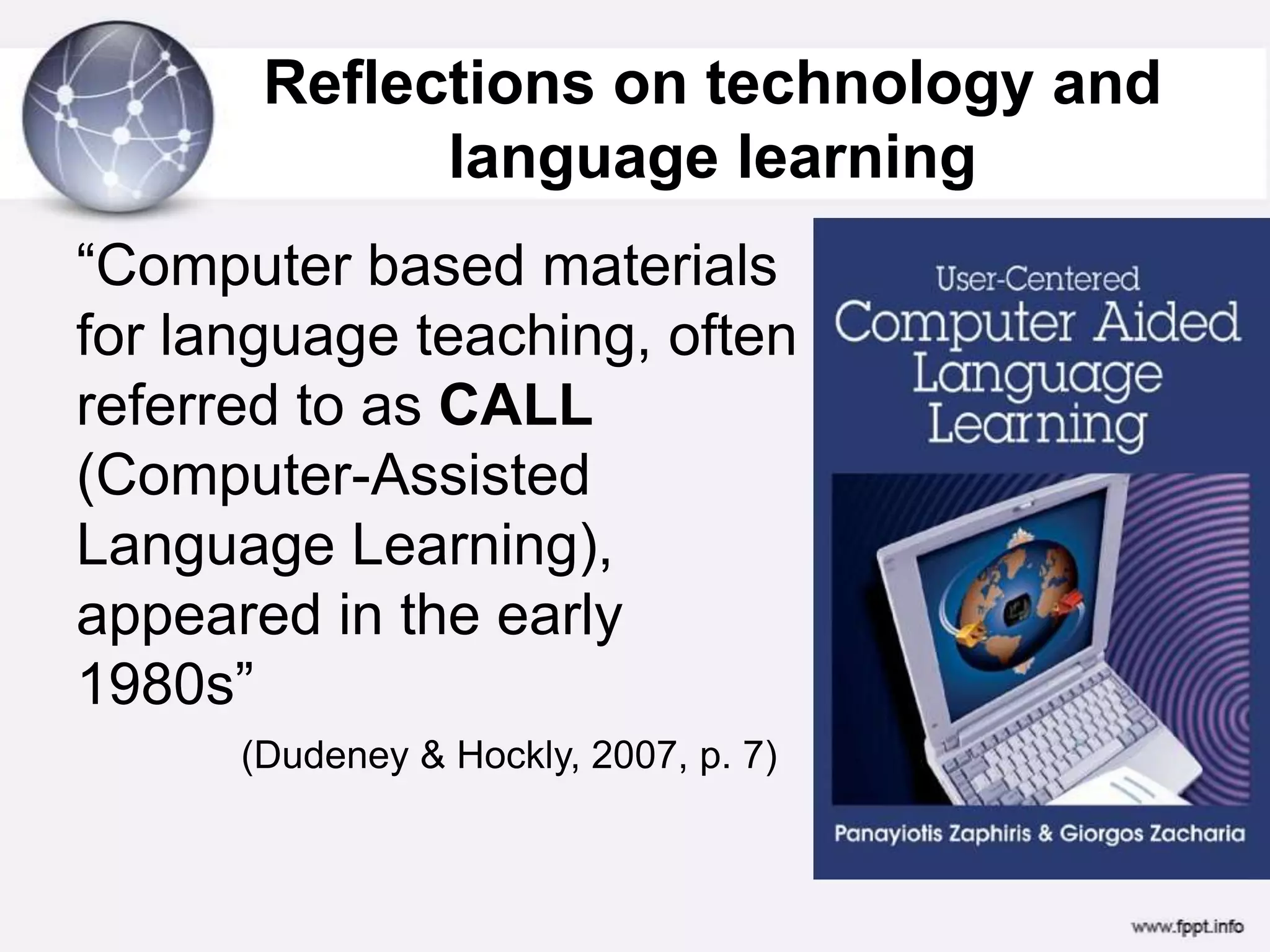 Reflections on technology and language learning “Computer based materials for language teaching, often referred to as CALL (Computer-Assisted Language Learning), appeared in the early 1980s”(Dudeney & Hockly, 2007, p. 7)