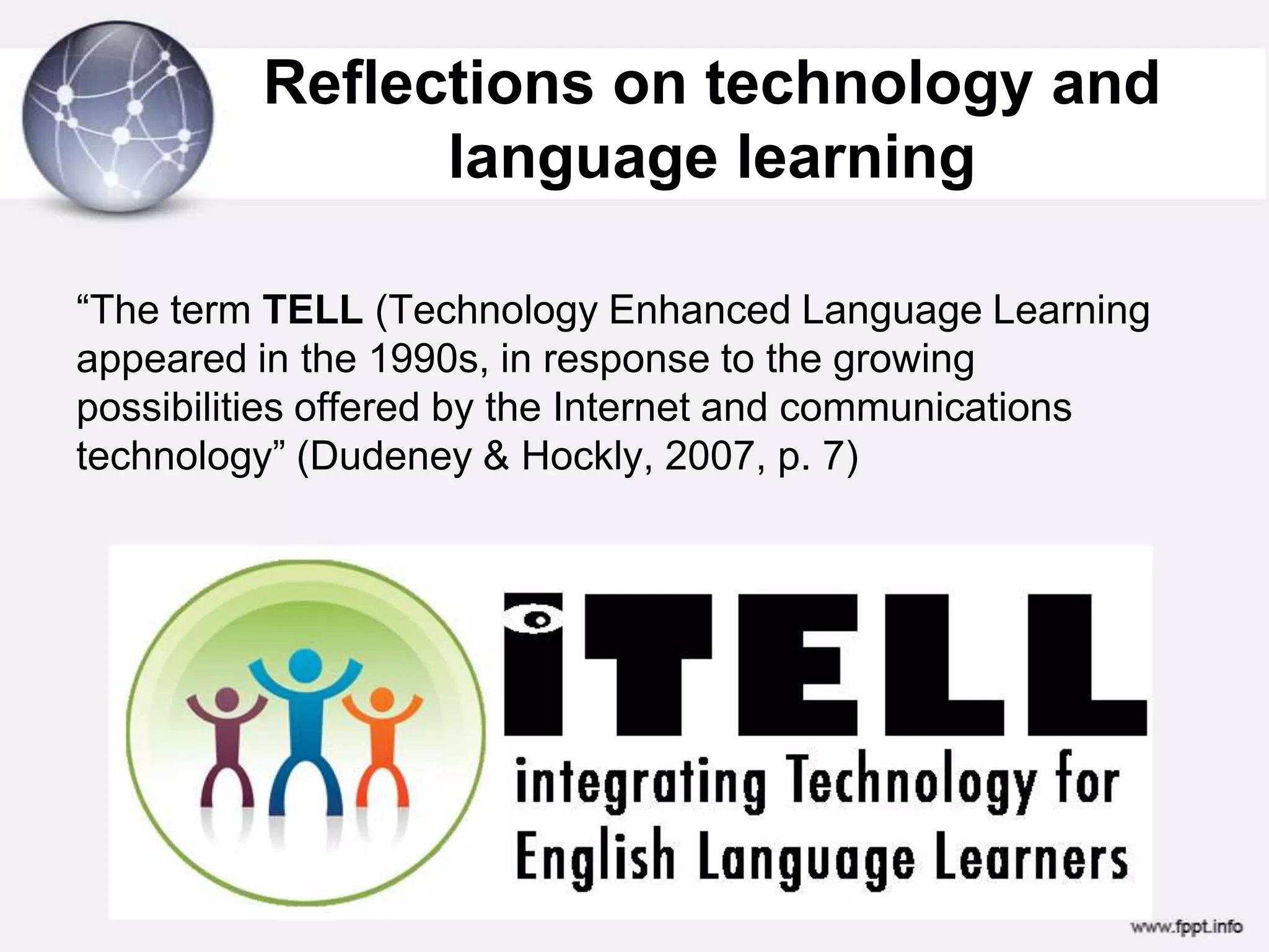 Reflections on technology and language learning “The term TELL (Technology Enhanced Language Learning appeared in the 1990s, in response to the growing possibilities offered by the Internet and communications technology” (Dudeney & Hockly, 2007, p. 7)