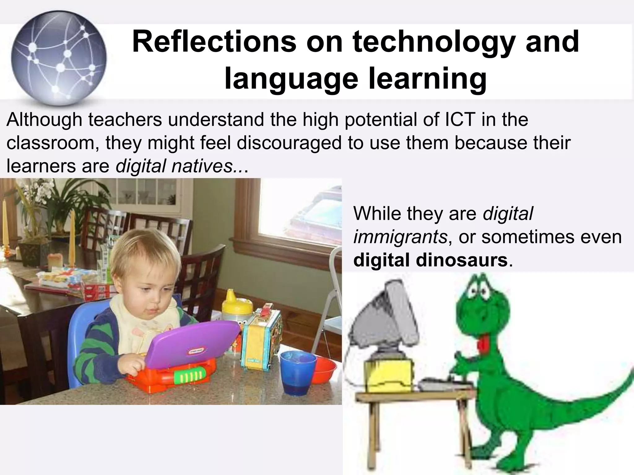 Reflections on technology and language learning Although teachers understand the high potential of ICT in the classroom, they might feel discouraged to use them because their learners are digital natives...While they are digital immigrants, or sometimes even  digital dinosaurs.