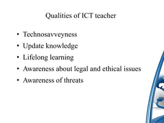 Qualities of ICT teacher
• Technosavveyness
• Update knowledge
• Lifelong learning
• Awareness about legal and ethical issues
• Awareness of threats
 