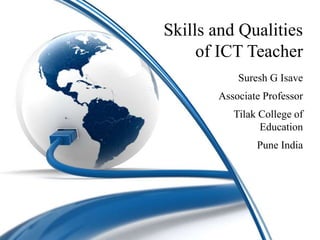 Skills and Qualities
of ICT Teacher
Suresh G Isave
Associate Professor
Tilak College of
Education
Pune India
 