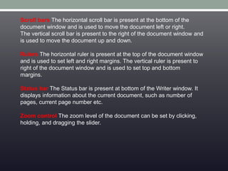Scroll bars The horizontal scroll bar is present at the bottom of the
document window and is used to move the document left or right.
The vertical scroll bar is present to the right of the document window and
is used to move the document up and down.
Rulers The horizontal ruler is present at the top of the document window
and is used to set left and right margins. The vertical ruler is present to
right of the document window and is used to set top and bottom
margins.
Status bar The Status bar is present at bottom of the Writer window. It
displays information about the current document, such as number of
pages, current page number etc.
Zoom control The zoom level of the document can be set by clicking,
holding, and dragging the slider.
 