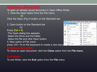 Opening a Document
To open an already saved document in Open Office Writer:
1. Click the Open option from the File menu.
Or
Click the Open (Fig 2) button on the Standard bar.
2. Open button on the Standard bar
Or
Press Ctrl + O.
The Open dialog box appears.
Select the Drive and the folder.
Select the file and click Open button.
3. New option of File menu
press Ctrl + N on the keyboard to create a new document.
Closing a Document
To close an open document, click the Close option from the File menu .
Exit Writer
To exit Writer, click the Exit option from the File menu
 