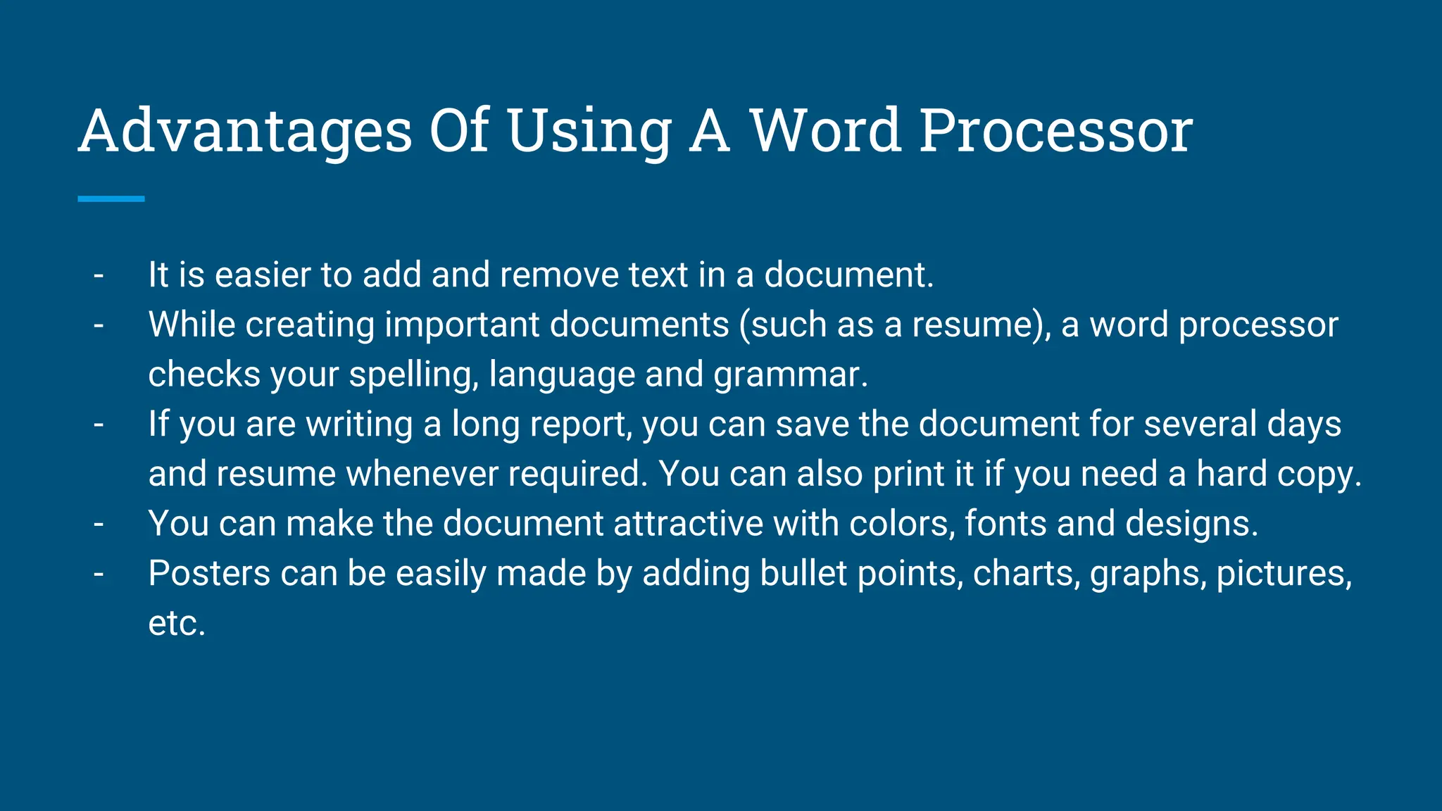 Advantages Of Using A Word Processor
- It is easier to add and remove text in a document.
- While creating important documents (such as a resume), a word processor
checks your spelling, language and grammar.
- If you are writing a long report, you can save the document for several days
and resume whenever required. You can also print it if you need a hard copy.
- You can make the document attractive with colors, fonts and designs.
- Posters can be easily made by adding bullet points, charts, graphs, pictures,
etc.
 