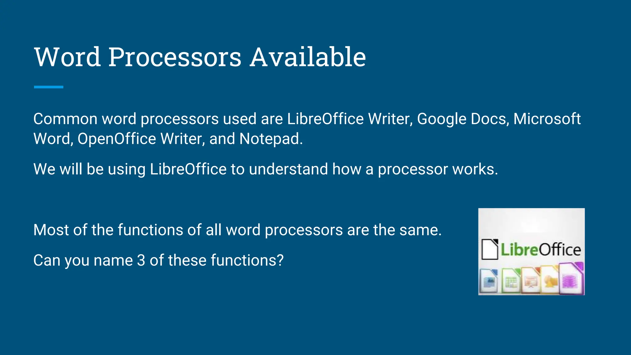 Word Processors Available
Common word processors used are LibreOffice Writer, Google Docs, Microsoft
Word, OpenOffice Writer, and Notepad.
We will be using LibreOffice to understand how a processor works.
Most of the functions of all word processors are the same.
Can you name 3 of these functions?
 