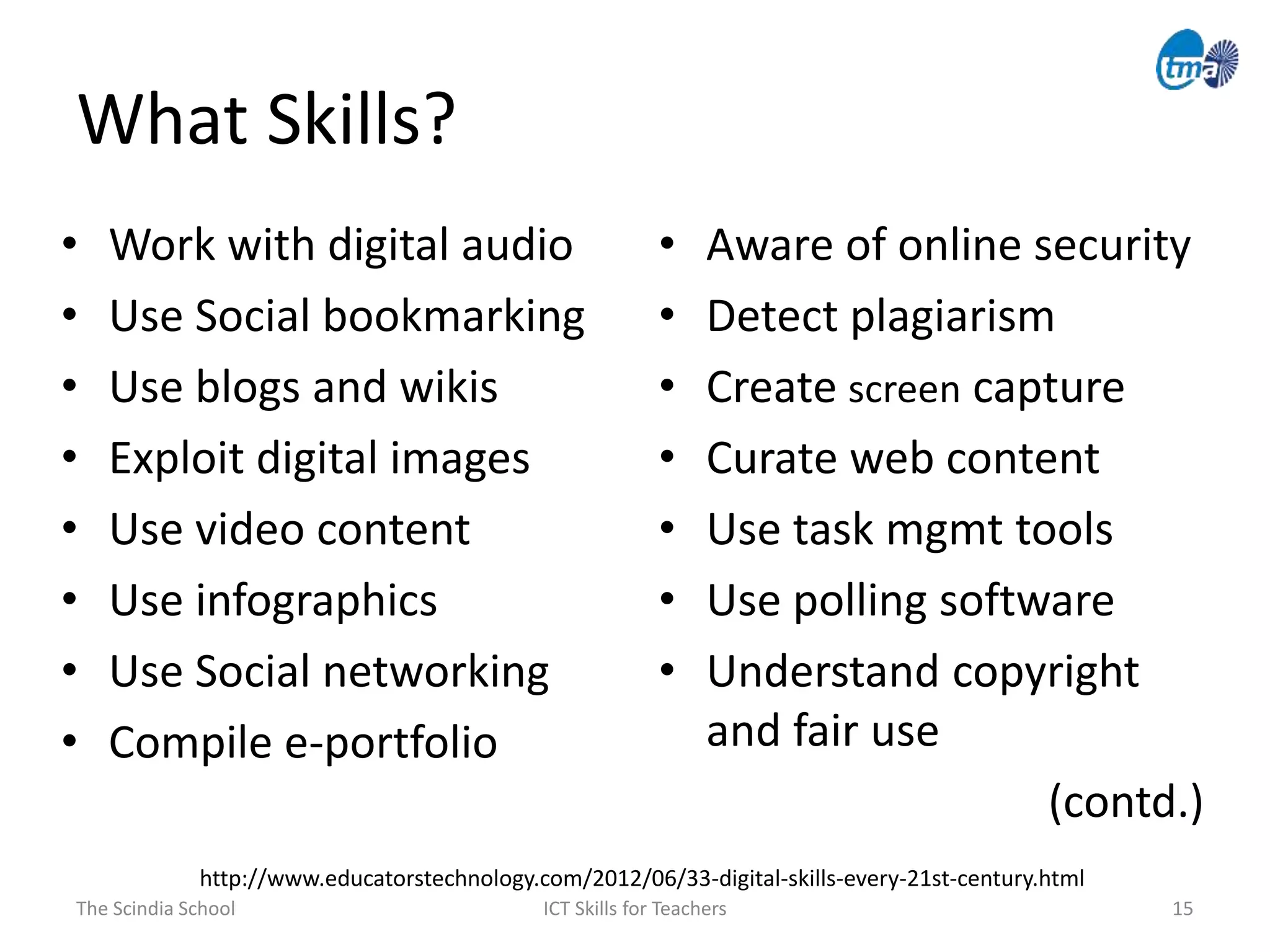 What Skills?
• Work with digital audio
• Use Social bookmarking
• Use blogs and wikis
• Exploit digital images
• Use video content
• Use infographics
• Use Social networking
• Compile e-portfolio
The Scindia School ICT Skills for Teachers 15
• Aware of online security
• Detect plagiarism
• Create screen capture
• Curate web content
• Use task mgmt tools
• Use polling software
• Understand copyright
and fair use
(contd.)
http://www.educatorstechnology.com/2012/06/33-digital-skills-every-21st-century.html
 