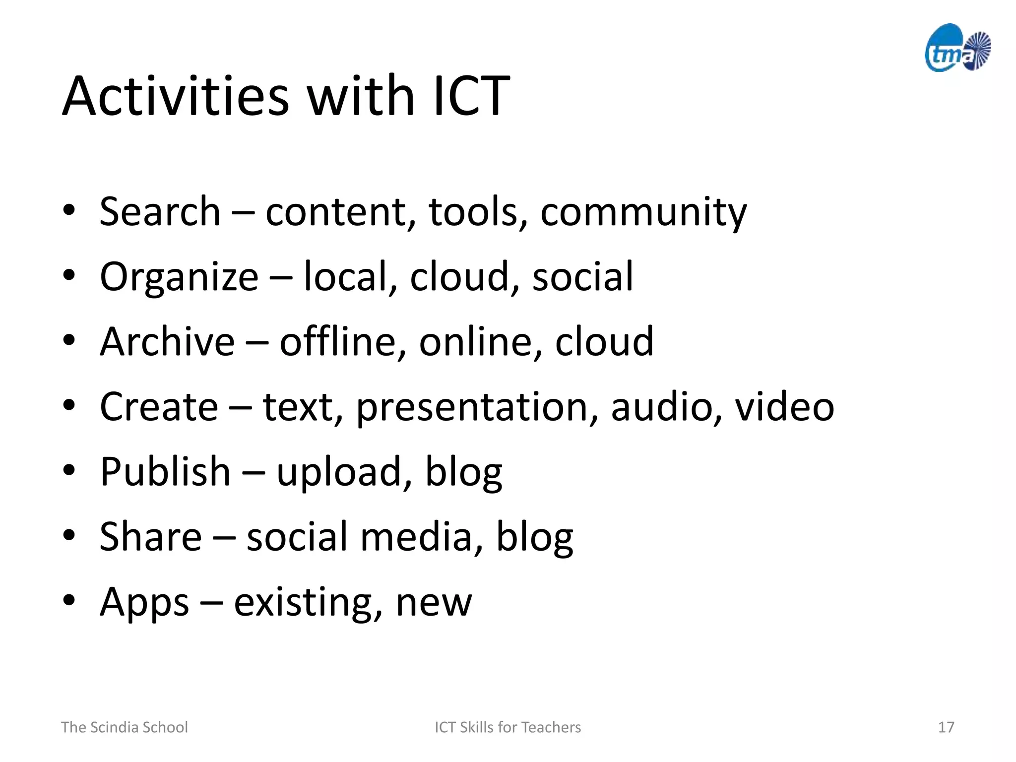 Activities with ICT
The Scindia School ICT Skills for Teachers 17
• Search – content, tools, community
• Organize – local, cloud, social
• Archive – offline, online, cloud
• Create – text, presentation, audio, video
• Publish – upload, blog
• Share – social media, blog
• Apps – existing, new
 