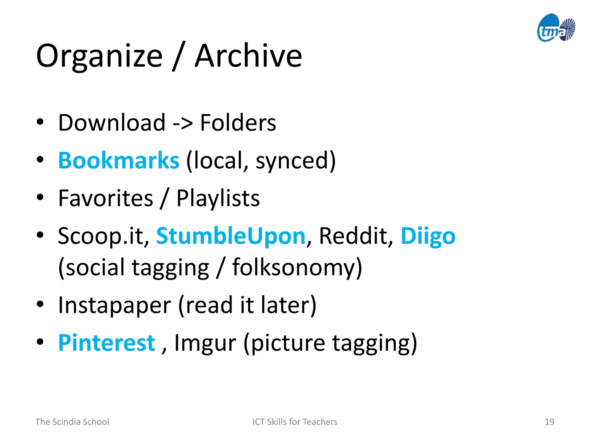 Organize / Archive
The Scindia School ICT Skills for Teachers 19
• Download -> Folders
• Bookmarks (local, synced)
• Favorites / Playlists
• Scoop.it, StumbleUpon, Reddit, Diigo
(social tagging / folksonomy)
• Instapaper (read it later)
• Pinterest , Imgur (picture tagging)
 