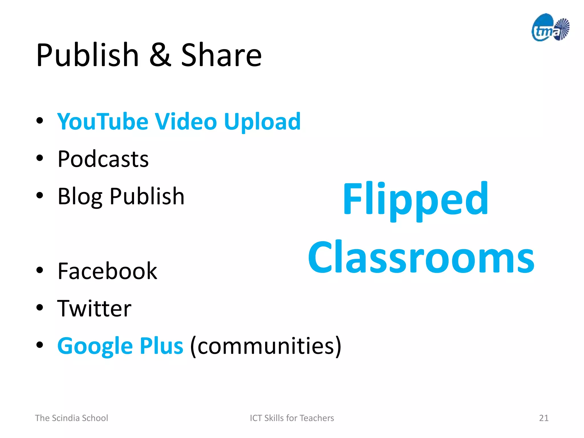 Publish & Share
The Scindia School ICT Skills for Teachers 21
• YouTube Video Upload
• Podcasts
• Blog Publish
• Facebook
• Twitter
• Google Plus (communities)
Flipped
Classrooms
 