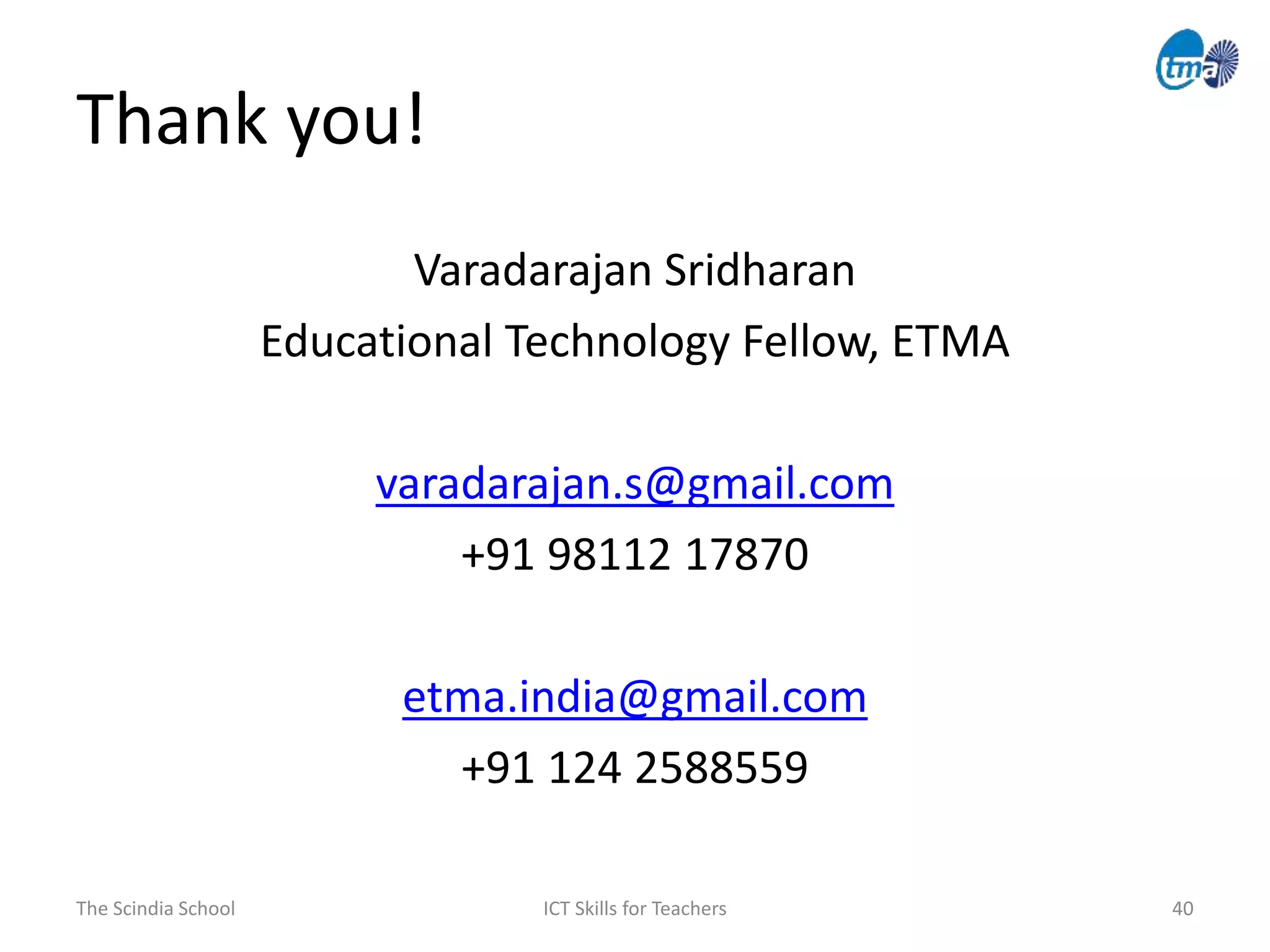 Thank you!
The Scindia School ICT Skills for Teachers 40
Varadarajan Sridharan
Educational Technology Fellow, ETMA
varadarajan.s@gmail.com
+91 98112 17870
etma.india@gmail.com
+91 124 2588559
 