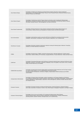 341
Cisco Network Design
Cisco Network Support
Cisco Router Fundamentals
Citrix Adminsitration
Client/Server Concepts
COBOL
ColdFusion
Knowledge of installing and configuring an Internet Protocol network using Cisco routers including the
following topics: Cisco Network Design Model, Distance Vector Routing Protocols, Enterprise Routing Protocols,
Multicast Protocols, and OSI Model.
Knowledge of maintaining an Internet Protocol network using Cisco routers including the following topics:
Dial Solutions, Hardware Architecture, IOS/Command Line, IP Addressing, LAN Switching, Network Protocols,
OSI Model, Routing Protocols, Traffic Management, and WAN Connectivity.
Knowledge of Routing Protocols for Cisco Systems including the following topics: Network Design and
Communication, Network Security and Management, Routing Protocols, and WAN technologies
Knowledge of administering a system using Citrix WinFrame and MetaFrame including the following topics:
Installation, Administration, Configuration, Client Computers, Applications, and Troubleshooting
Knowledge of the basic concepts of client/server networks including the following topics: Networks, Processing,
Database, and Rapid Application Development.
Knowledge of programming in COBOL including the following topics: Arithmetic Statements, Creating reports,
Data Division, Decision Making, File Processing, Language Elements, Process Statements, Tables and Data Access.
Knowledge of developing Web pages using ColdFusion including the following topics: Advanced ColdFusion Issues,
Application Framework, Code Reuse - Modularity, Databases, E-mail, File System, Flow Control, Forms, Functions,
Output, Remote Resources, and Variables.
COM/DCOM (Visual Basic)
Knowledge of the Microsoft Component Object Model and Distributed COM architectures and how these modules
are used in building objects to run in an MS Windows environment including
the following topics: Development, Architecture, Registry, Implementation, DCOM Architecture,and DCOM I
mplementation.
Compaq Server Administration
Knowledge of Compaq system technologies, systems management, and Compaq integration with Windows
NT including the following topics: System Architecture, Server Options, Disk Storage Technologies, Compaq Servers,
Systems Management, Insight Manager, Diagnostics, Remote Management, Windows NT/2000, Recovery Server,
and Integration Server.
Computer Technical Support
Knowledge of how to set up and maintain a PC including the following topics: Boot Problems,
General Hardware Basics, General Hardware Identification and Requirements, I/O Basics, Motherboard,
Operating Systems, Specific Hardware, Storage Devices, and Troubleshooting.
Computer Forensics
Knowledge of Computer Forensics including the following topics: Analyzing Evidence, Collecting Evidence,
Data Types, Examination Procedures, Forensic Tools, Initial Analysis, Investigative Preparation, and Report Findings
 
