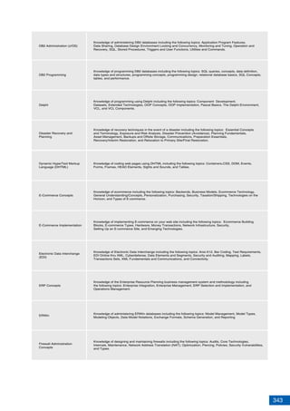 343
DB2 Administration (z/OS)
DB2 Programming
Delphi
Disaster Recovery and
Planning
Dynamic HyperText Markup
Language (DHTML)
E-Commerce Concepts
E-Commerce Implementation
Knowledge of administering DB2 databases including the following topics: Application Program Features,
Data Sharing, Database Design Environment Locking and Concurrency, Monitoring and Tuning, Operation and
Recovery, SQL, Stored Procedures, Triggers and User Functions, Utilities and Commands.
Knowledge of programming DB2 databases including the following topics: SQL queries, concepts, data definition,
data types and structures, programming concepts, programming design, relational database basics, SQL Concepts,
tables, and performance.
Knowledge of programming using Delphi including the following topics: Component Development,
Datasets, Extended Technologies, OOP Concepts, OOP Implementation, Pascal Basics, The Delphi Environment,
VCL, and VCL Components.
Knowledge of recovery techniques in the event of a disaster including the following topics: Essential Concepts
and Terminology, Exposure and Risk Analysis, Disaster Prevention (Avoidance), Planning Fundamentals,
Asset Management, Backups and Offsite Storage, Communications, Preparation Essentials,
Recovery/Interim Restoration, and Relocation to Primary Site/Final Restoration.
Knowledge of coding web pages using DHTML including the following topics: Containers,CSS, DOM, Events,
Forms, Frames, HEAD Elements, Sights and Sounds, and Tables.
Knowledge of ecommerce including the following topics: Backends, Business Models, Ecommerce Technology,
General Understanding/Concepts, Personalization, Purchasing, Security, Taxation/Shipping, Technologies on the
Horizon, and Types of E-commerce.
Knowledge of implementing E-commerce on your web site including the following topics: Ecommerce Building
Blocks, E-commerce Types, Hardware, Money Transactions, Network Infrastructure, Security,
Setting Up an E-commerce Site, and Emerging Technologies.
Electronic Data Interchange
(EDI)
Knowledge of Electronic Data Interchange including the following topics: Ansi-X12, Bar Coding, Test Requirements,
EDI Online thru XML, Cyberdefense, Data Elements and Segments, Security and Auditing, Mapping, Labels,
Transactions Sets, XML Fundamentals and Communications, and Connectivity.
ERP Concepts
Knowledge of the Enterprise Resource Planning business management system and methodology including
the following topics: Enterprise Integration, Enterprise Management, ERP Selection and Implementation, and
Operations Management.
Firewall Administration
Concepts
Knowledge of designing and maintaining firewalls including the following topics: Audits, Core Technologies,
Internals, Maintenance, Network Address Translation (NAT), Optimization, Piercing, Policies, Security Vulnerabilities,
and Types.
ERWin
Knowledge of administering ERWin databases including the following topics: Model Management, Model Types,
Modeling Objects, Data Model Notations, Exchange Formats, Schema Generation, and Reporting
 