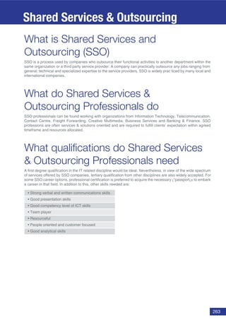 263
What is Shared Services and
Outsourcing (SSO)
SSO is a process used by companies who outsource their functional activities to another department within the
same organization or a third party service provider. A company can practically outsource any jobs ranging from
general, technical and specialized expertise to the service providers. SSO is widely prac ticed by many local and
international companies.
What do Shared Services &
Outsourcing Professionals do
SSO professionals can be found working with organizations from Information Technology, Telecommunication,
Contact Centre, Freight Forwarding, Creative Multimedia, Business Services and Banking & Finance. SSO
professions are often services & solutions oriented and are required to fulfill clients’ expectation within agreed
timeframe and resources allocated.
What qualiﬁcations do Shared Services
& Outsourcing Professionals need
A first degree qualification in the IT related discipline would be ideal. Nevertheless, in view of the wide spectrum
of services offered by SSO companies, tertiary qualification from other disciplines are also widely accepted. For
some SSO career options, professional certification is preferred to acquire the necessary ¡°passport¡± to embark
a career in that field. In addition to this, other skills needed are:
l
d
Shared Services & Outsourcing
 