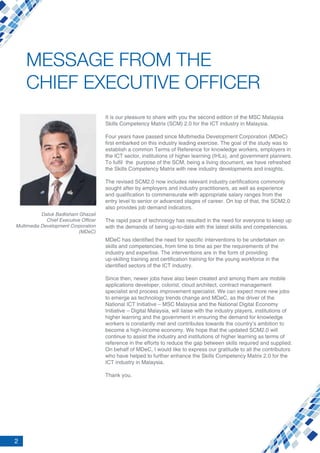 2
Datuk Badlisham Ghazali
Chief Executive Officer
Multimedia Development Corporation
(MDeC)
MESSAGE FROM THE
CHIEF EXECUTIVE OFFICER
It is our pleasure to share with you the second edition of the MSC Malaysia
Skills Competency Matrix (SCM) 2.0 for the ICT industry in Malaysia.
Four years have passed since Multimedia Development Corporation (MDeC)
first embarked on this industry leading exercise. The goal of the study was to
establish a common Terms of Reference for knowledge workers, employers in
the ICT sector, institutions of higher learning (IHLs), and government planners.
To fulfil the purpose of the SCM, being a living document, we have refreshed
the Skills Competency Matrix with new industry developments and insights.
The revised SCM2.0 now includes relevant industry certifications commonly
sought after by employers and industry practitioners, as well as experience
and qualification to commensurate with appropriate salary ranges from the
entry level to senior or advanced stages of career. On top of that, the SCM2.0
also provides job demand indicators.
The rapid pace of technology has resulted in the need for everyone to keep up
with the demands of being up-to-date with the latest skills and competencies.
MDeC has identified the need for specific interventions to be undertaken on
skills and competencies, from time to time as per the requirements of the
industry and expertise. The interventions are in the form of providing
up-skilling training and certification training for the young workforce in the
identified sectors of the ICT industry.
Since then, newer jobs have also been created and among them are mobile
applications developer, colorist, cloud architect, contract management
specialist and process improvement specialist. We can expect more new jobs
to emerge as technology trends change and MDeC, as the driver of the
National ICT Initiative – MSC Malaysia and the National Digital Economy
Initiative – Digital Malaysia, will liaise with the industry players, institutions of
higher learning and the government in ensuring the demand for knowledge
workers is constantly met and contributes towards the country’s ambition to
become a high-income economy. We hope that the updated SCM2.0 will
continue to assist the industry and institutions of higher learning as terms of
reference in the efforts to reduce the gap between skills required and supplied.
On behalf of MDeC, I would like to express our gratitude to all the contributors
who have helped to further enhance the Skills Competency Matrix 2.0 for the
ICT industry in Malaysia.
Thank you.
 