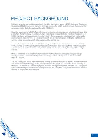 3
PROJECT BACKGROUND
Following up on the successful introduction of the Skills Competency Matrix in 2010, Multimedia Develoment
Corporation (MDeC) resumes its charter in striving to improve the validity and relevancy of the document by
commissioning the Skills Competency Matrix 2.0 (SCM 2.0).
Under the supervision of MDeC's Talent Division, an extensive online survey was set up to solicit latest data
points from the ICT industry. In addition, multiple road shows were conducted to introduce the objectives of
SCM 2.0 and seek active participation from the industry. Some companies volunteered their resources by
granting face-to-face interviews to provide an in-depth look at the challenges in finding the right talent and
verifying critical technical and soft skills requirement for each job title.
As a result, new elements such as certification, salary, and job demand information have been added to
SCM 2.0 on top of verifying and updating the existing information. We believe SCM 2.0 will be more useful
and relevant for all parties including policy makers, academic planners, industry leaders and knowledge
workers.
MDeC is committed to develop the human capital for the MSC Malaysia and Digital Malaysia through
industry-academia collaboration that provides knowledge workers with exposure to in-demand skills
of the ICT industry.
The MSC Malaysia is part of the Government’s strategy to establish Malaysia as a global hub for information
and communications technology (“ICT”), as well as to drive the growth of a knowledge-based economy in
Malaysia. The creation of a conducive physical, business and legal environment within the MSC Malaysia in
order to attract and grow world-class ICT companies is at the heart of the Malaysian Government’s efforts in
realising its vision of the MSC Malaysia.
 