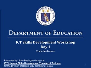 1
ICT Skills Development Workshop
Day 1
Train-the-Trainer
Presented by: Ram Basingan during the
ICT Literacy Skills Development Training of Trainers
for the Division of Baguio City, Cordillera Region
 