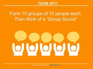 TEAM UP!!!
Form 10 groups of 10 people each.
Then think of a “Group Sound”
con made by Freepik from www.flaticon.com
 