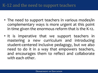 K-12 and the need to support teachers
• The need to support teachers in various modes/in
complementary ways is more urgent at this point
in time given the enormous reform that is the K-12.
• It is imperative that we support teachers in
mastering a new curriculum and introducing
student-centered inclusive pedagogy, but we also
need to do it in a way that empowers teachers,
and encourages them to reflect and collaborate
with each other.
 