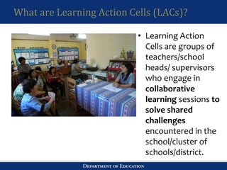 What are Learning Action Cells (LACs)?
• Learning Action
Cells are groups of
teachers/school
heads/ supervisors
who engage in
collaborative
learning sessions to
solve shared
challenges
encountered in the
school/cluster of
schools/district.
 