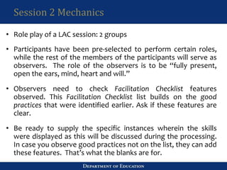 Session 2 Mechanics
• Role play of a LAC session: 2 groups
• Participants have been pre-selected to perform certain roles,
while the rest of the members of the participants will serve as
observers. The role of the observers is to be “fully present,
open the ears, mind, heart and will.”
• Observers need to check Facilitation Checklist features
observed. This Facilitation Checklist list builds on the good
practices that were identified earlier. Ask if these features are
clear.
• Be ready to supply the specific instances wherein the skills
were displayed as this will be discussed during the processing.
In case you observe good practices not on the list, they can add
these features. That’s what the blanks are for.
 