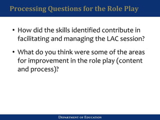Processing Questions for the Role Play
• How did the skills identified contribute in
facilitating and managing the LAC session?
• What do you think were some of the areas
for improvement in the role play (content
and process)?
 
