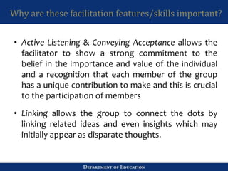 Why are these facilitation features/skills important?
• Active Listening & Conveying Acceptance allows the
facilitator to show a strong commitment to the
belief in the importance and value of the individual
and a recognition that each member of the group
has a unique contribution to make and this is crucial
to the participation of members
• Linking allows the group to connect the dots by
linking related ideas and even insights which may
initially appear as disparate thoughts.
 