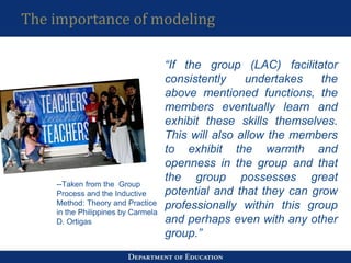 The importance of modeling
“If the group (LAC) facilitator
consistently undertakes the
above mentioned functions, the
members eventually learn and
exhibit these skills themselves.
This will also allow the members
to exhibit the warmth and
openness in the group and that
the group possesses great
potential and that they can grow
professionally within this group
and perhaps even with any other
group.”
--Taken from the Group
Process and the Inductive
Method: Theory and Practice
in the Philippines by Carmela
D. Ortigas
 