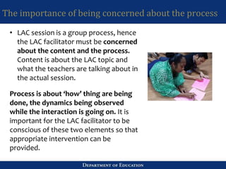 The importance of being concerned about the process
• LAC session is a group process, hence
the LAC facilitator must be concerned
about the content and the process.
Content is about the LAC topic and
what the teachers are talking about in
the actual session.
Process is about ‘how’ thing are being
done, the dynamics being observed
while the interaction is going on. It is
important for the LAC facilitator to be
conscious of these two elements so that
appropriate intervention can be
provided.
 