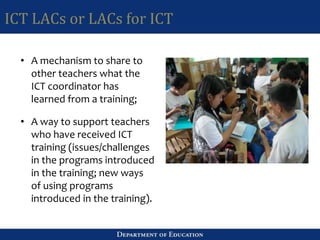 ICT LACs or LACs for ICT
• A mechanism to share to
other teachers what the
ICT coordinator has
learned from a training;
• A way to support teachers
who have received ICT
training (issues/challenges
in the programs introduced
in the training; new ways
of using programs
introduced in the training).
 
