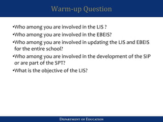 Warm-up Question
•Who among you are involved in the LIS ?
•Who among you are involved in the EBEIS?
•Who among you are involved in updating the LIS and EBEIS
for the entire school?
•Who among you are involved in the development of the SIP
or are part of the SPT?
•What is the objective of the LIS?
 
