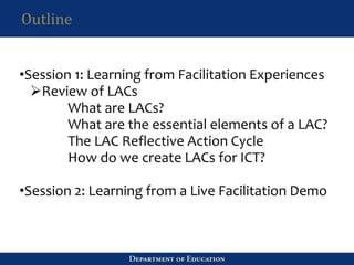 Outline
•Session 1: Learning from Facilitation Experiences
Review of LACs
What are LACs?
What are the essential elements of a LAC?
The LAC Reflective Action Cycle
How do we create LACs for ICT?
•Session 2: Learning from a Live Facilitation Demo
 