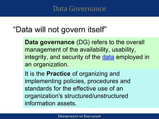 Data Governance
“Data will not govern itself”
Data governance (DG) refers to the overall
management of the availability, usability,
integrity, and security of the data employed in
an organization.
It is the Practice of organizing and
implementing policies, procedures and
standards for the effective use of an
organization's structured/unstructured
information assets.
 