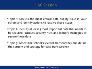 LAC Session
•Topic 1: Discuss the most critical data quality issue in your
school and identify actions to resolve these issues
•Topic 2: Identify at least 5 most important data that needs to
be secured. Discuss security risks and identify strategies to
secure these data
•Topic 3: Assess the school’s level of transparency and define
the content and strategy for data transparency
 